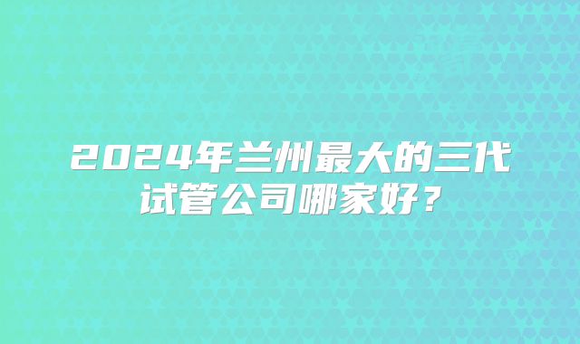 2024年兰州最大的三代试管公司哪家好？