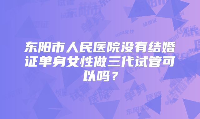 东阳市人民医院没有结婚证单身女性做三代试管可以吗?