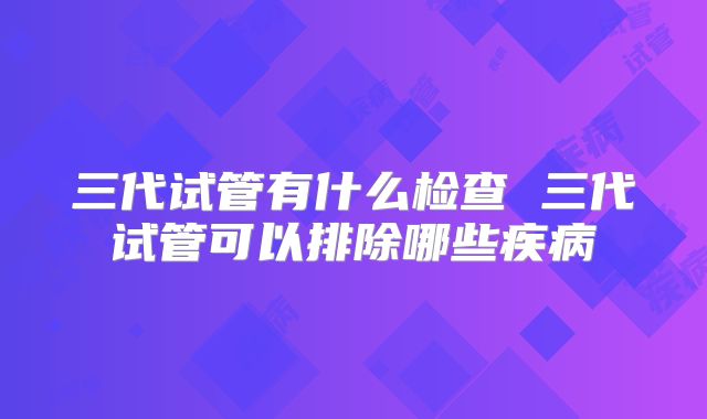 三代试管有什么检查 三代试管可以排除哪些疾病
