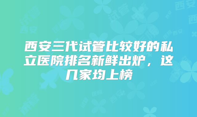 西安三代试管比较好的私立医院排名新鲜出炉，这几家均上榜
