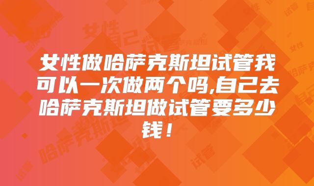 女性做哈萨克斯坦试管我可以一次做两个吗,自己去哈萨克斯坦做试管要多少钱!