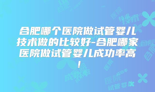 合肥哪个医院做试管婴儿技术做的比较好-合肥哪家医院做试管婴儿成功率高！