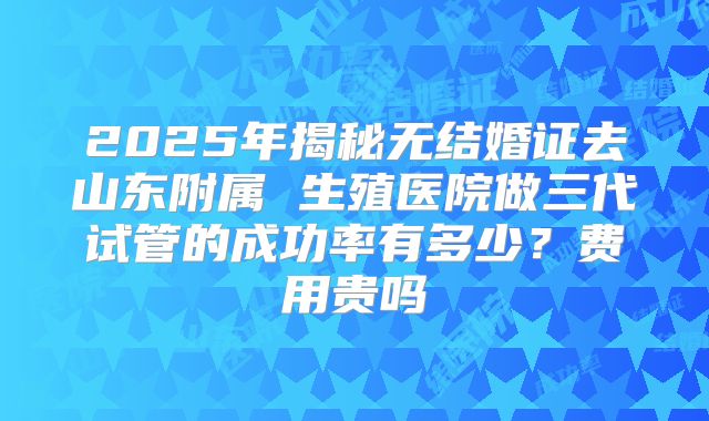 2025年揭秘无结婚证去山东附属 生殖医院做三代试管的成功率有多少？费用贵吗