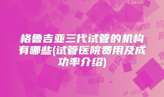 格鲁吉亚三代试管的机构有哪些(试管医院费用及成功率介绍)
