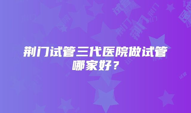 荆门试管三代医院做试管哪家好?