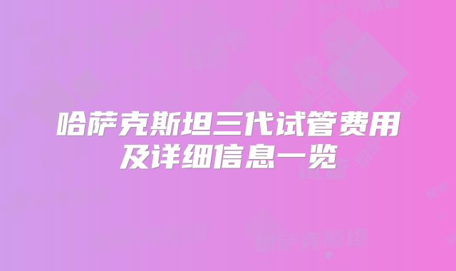 哈萨克斯坦三代试管费用及详细信息一览