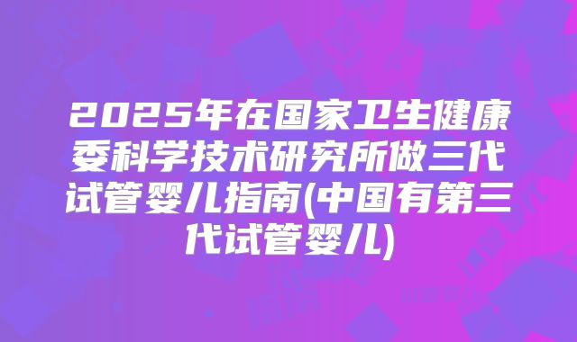2025年在国家卫生健康委科学技术研究所做三代试管婴儿指南(中国有第三代试管婴儿)