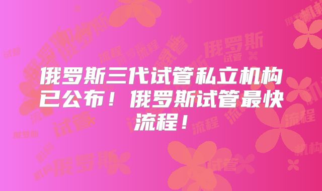 俄罗斯三代试管私立机构已公布！俄罗斯试管最快流程！