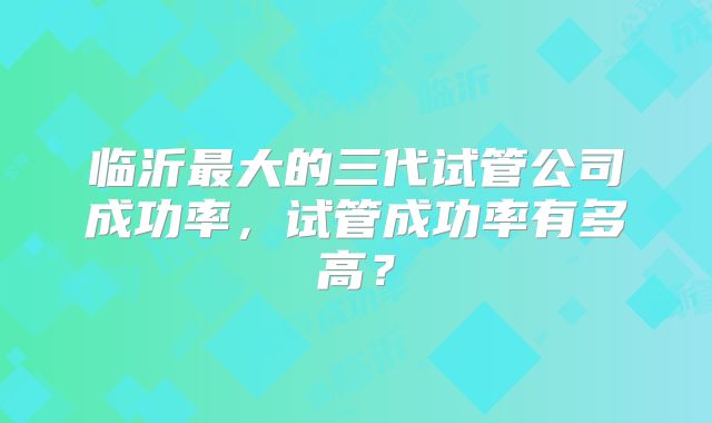 临沂最大的三代试管公司成功率,试管成功率有多高?