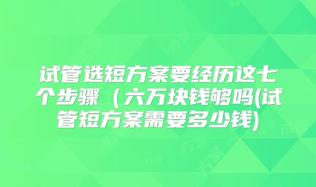 试管选短方案要经历这七个步骤（六万块钱够吗(试管短方案需要多少钱)