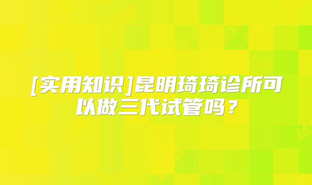 [实用知识]昆明琦琦诊所可以做三代试管吗？