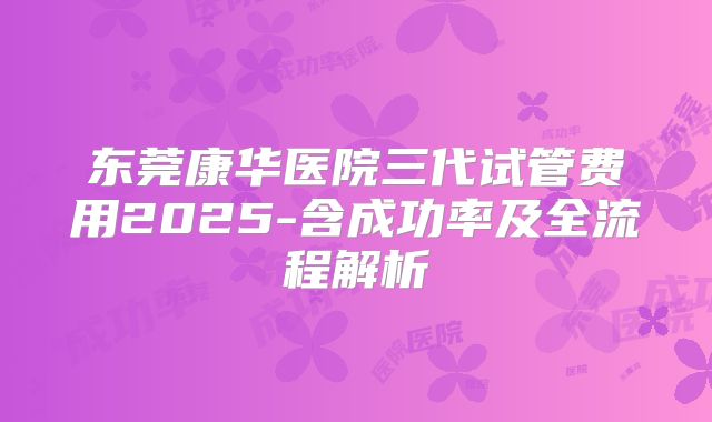 东莞康华医院三代试管费用2025-含成功率及全流程解析