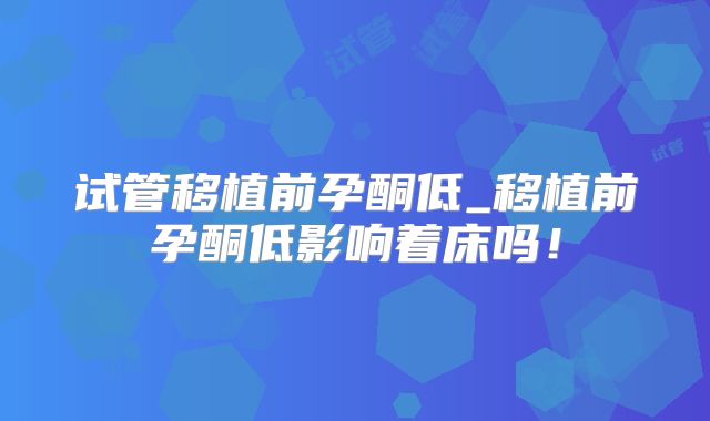 试管移植前孕酮低_移植前孕酮低影响着床吗！