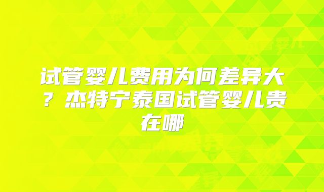 试管婴儿费用为何差异大?杰特宁泰国试管婴儿贵在哪