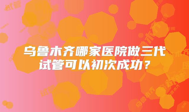 乌鲁木齐哪家医院做三代试管可以初次成功？