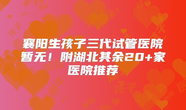 襄阳生孩子三代试管医院暂无!附湖北其余20+家医院推荐