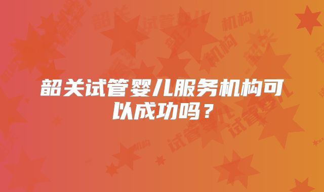 韶关试管婴儿服务机构可以成功吗？