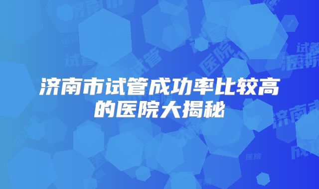济南市试管成功率比较高的医院大揭秘