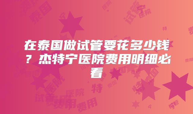 在泰国做试管要花多少钱？杰特宁医院费用明细必看