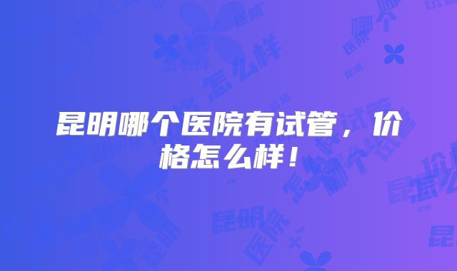 昆明哪个医院有试管,价格怎么样!