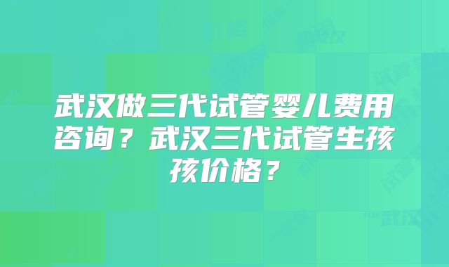 武汉做三代试管婴儿费用咨询?武汉三代试管生孩孩价格?