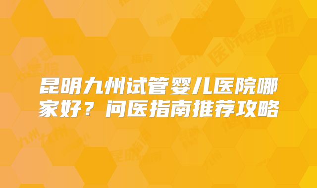 昆明九州试管婴儿医院哪家好？问医指南推荐攻略
