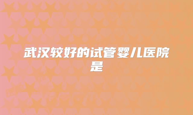 武汉较好的试管婴儿医院是