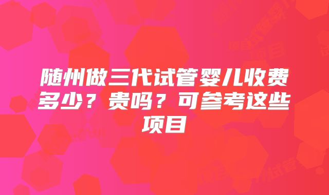 随州做三代试管婴儿收费多少?贵吗?可参考这些项目