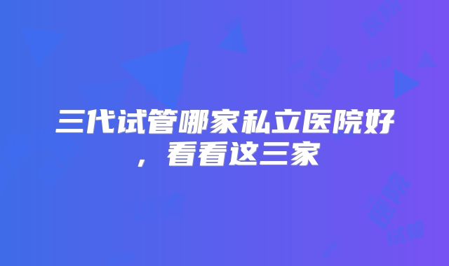 三代试管哪家私立医院好，看看这三家