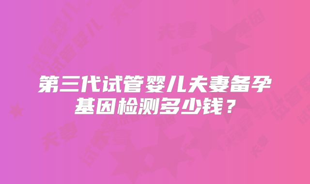 第三代试管婴儿夫妻备孕基因检测多少钱?