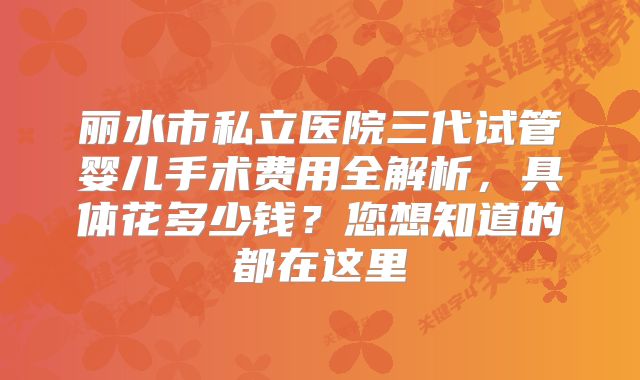 丽水市私立医院三代试管婴儿手术费用全解析，具体花多少钱？您想知道的都在这里