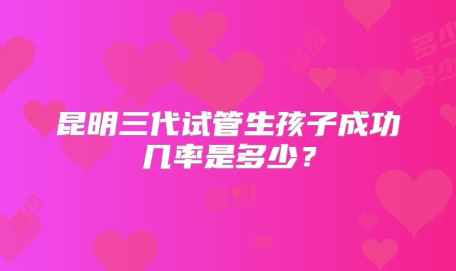 昆明三代试管生孩子成功几率是多少？