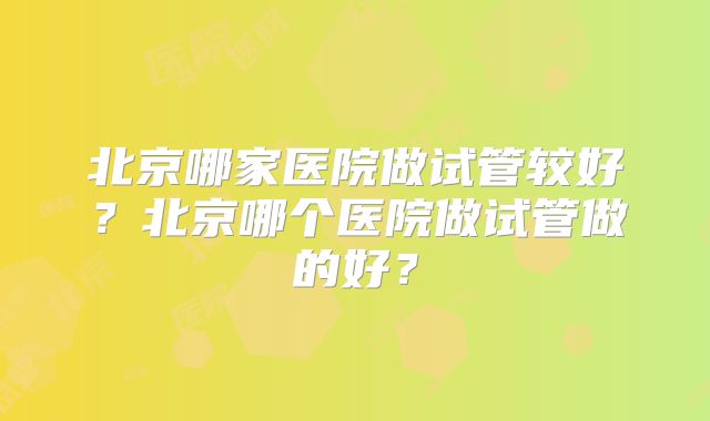 北京哪家医院做试管较好？北京哪个医院做试管做的好？