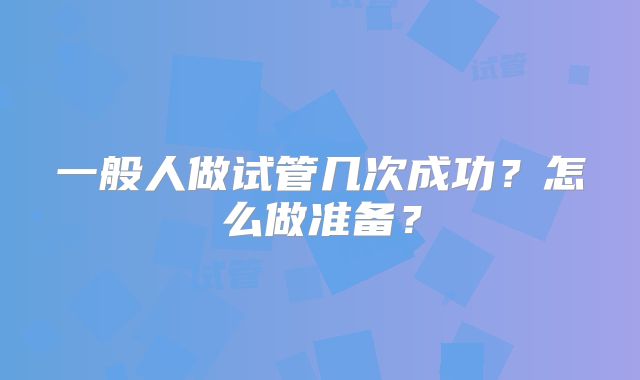 一般人做试管几次成功?怎么做准备?