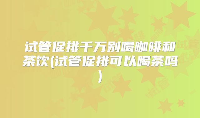 试管促排千万别喝咖啡和茶饮(试管促排可以喝茶吗)