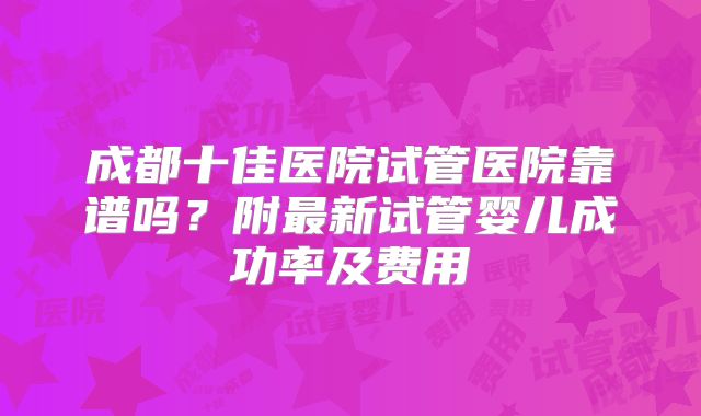 成都十佳医院试管医院靠谱吗?附最新试管婴儿成功率及费用