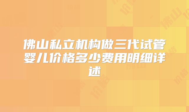 佛山私立机构做三代试管婴儿价格多少费用明细详述