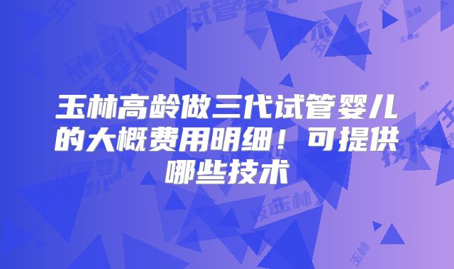 玉林高龄做三代试管婴儿的大概费用明细!可提供哪些技术