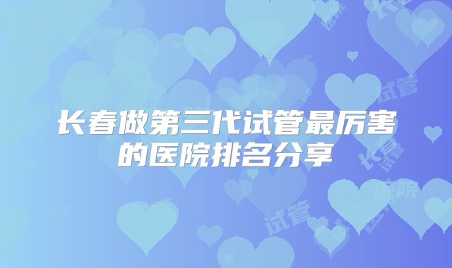 长春做第三代试管最厉害的医院排名分享
