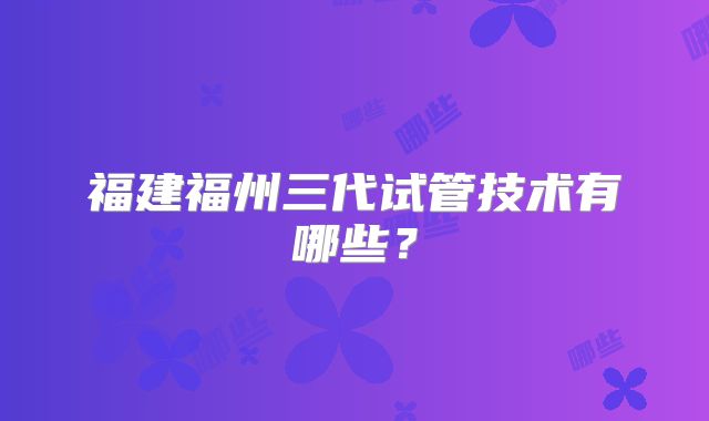福建福州三代试管技术有哪些？