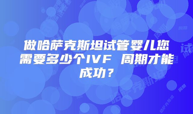 做哈萨克斯坦试管婴儿您需要多少个IVF 周期才能成功？