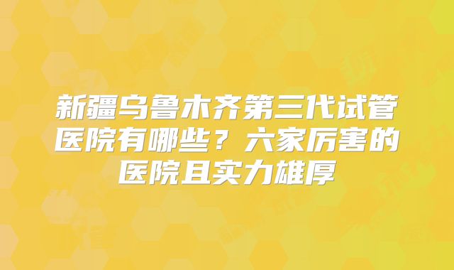 新疆乌鲁木齐第三代试管医院有哪些？六家厉害的医院且实力雄厚
