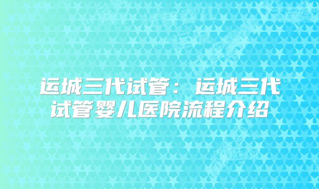 运城三代试管：运城三代试管婴儿医院流程介绍