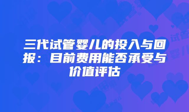三代试管婴儿的投入与回报：目前费用能否承受与价值评估