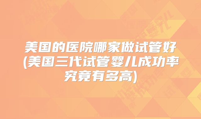 美国的医院哪家做试管好(美国三代试管婴儿成功率究竟有多高)