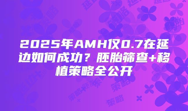 2025年AMH仅0.7在延边如何成功？胚胎筛查+移植策略全公开