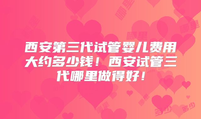 西安第三代试管婴儿费用大约多少钱！西安试管三代哪里做得好！