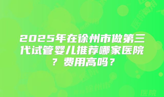 2025年在徐州市做第三代试管婴儿推荐哪家医院?费用高吗?