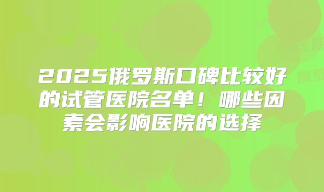 2025俄罗斯口碑比较好的试管医院名单!哪些因素会影响医院的选择