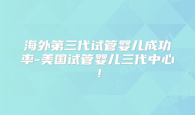 海外第三代试管婴儿成功率-美国试管婴儿三代中心！